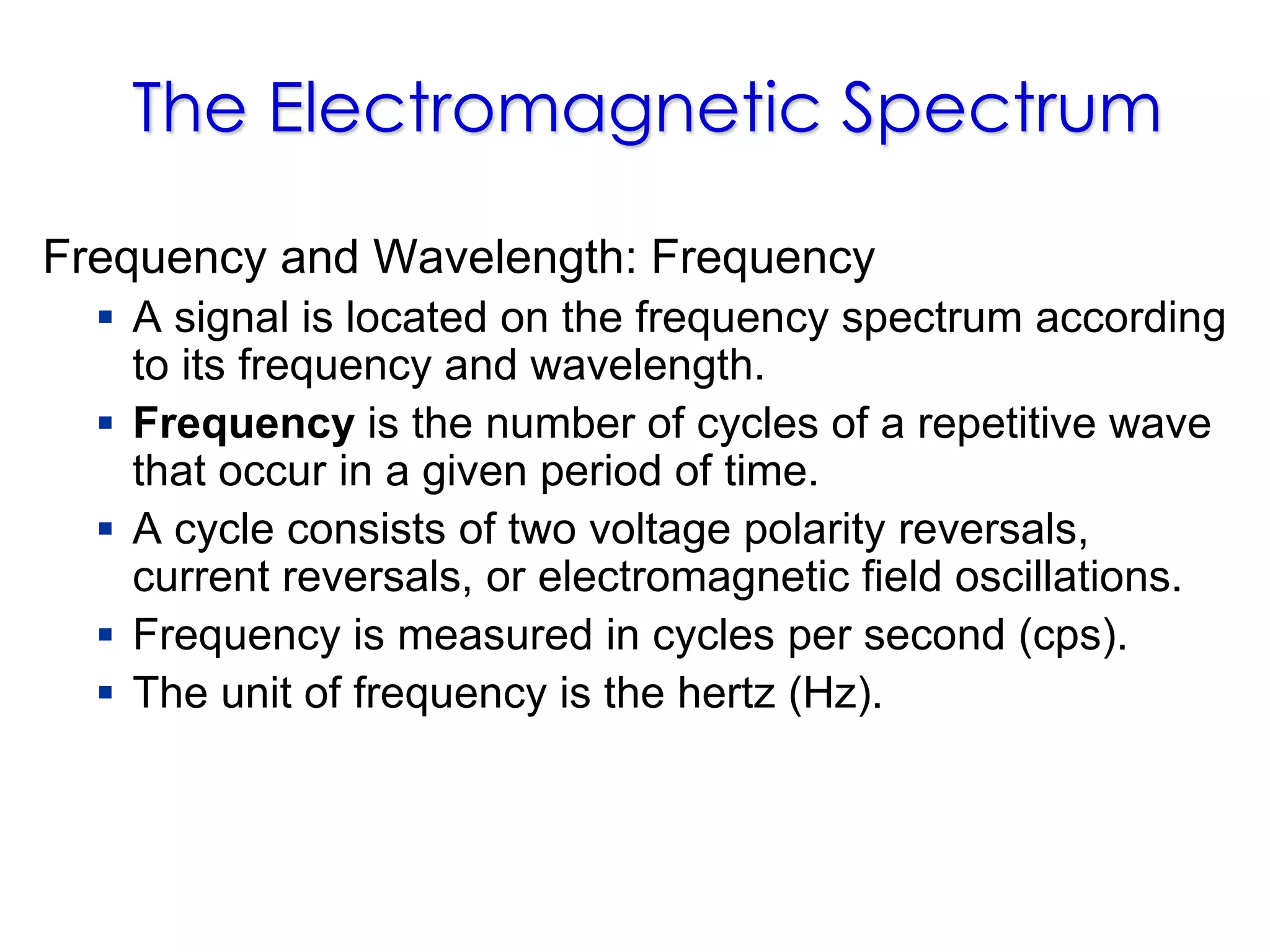 The Electromagnetic Spectrum
Frequency and Wavelength: Frequency
 A signal is located on the frequency spectrum according
to its frequency and wavelength.
 Frequency is the number of cycles of a repetitive wave
that occur in a given period of time.
 A cycle consists of two voltage polarity reversals,
current reversals, or electromagnetic field oscillations.
 Frequency is measured in cycles per second (cps).
 The unit of frequency is the hertz (Hz).
 