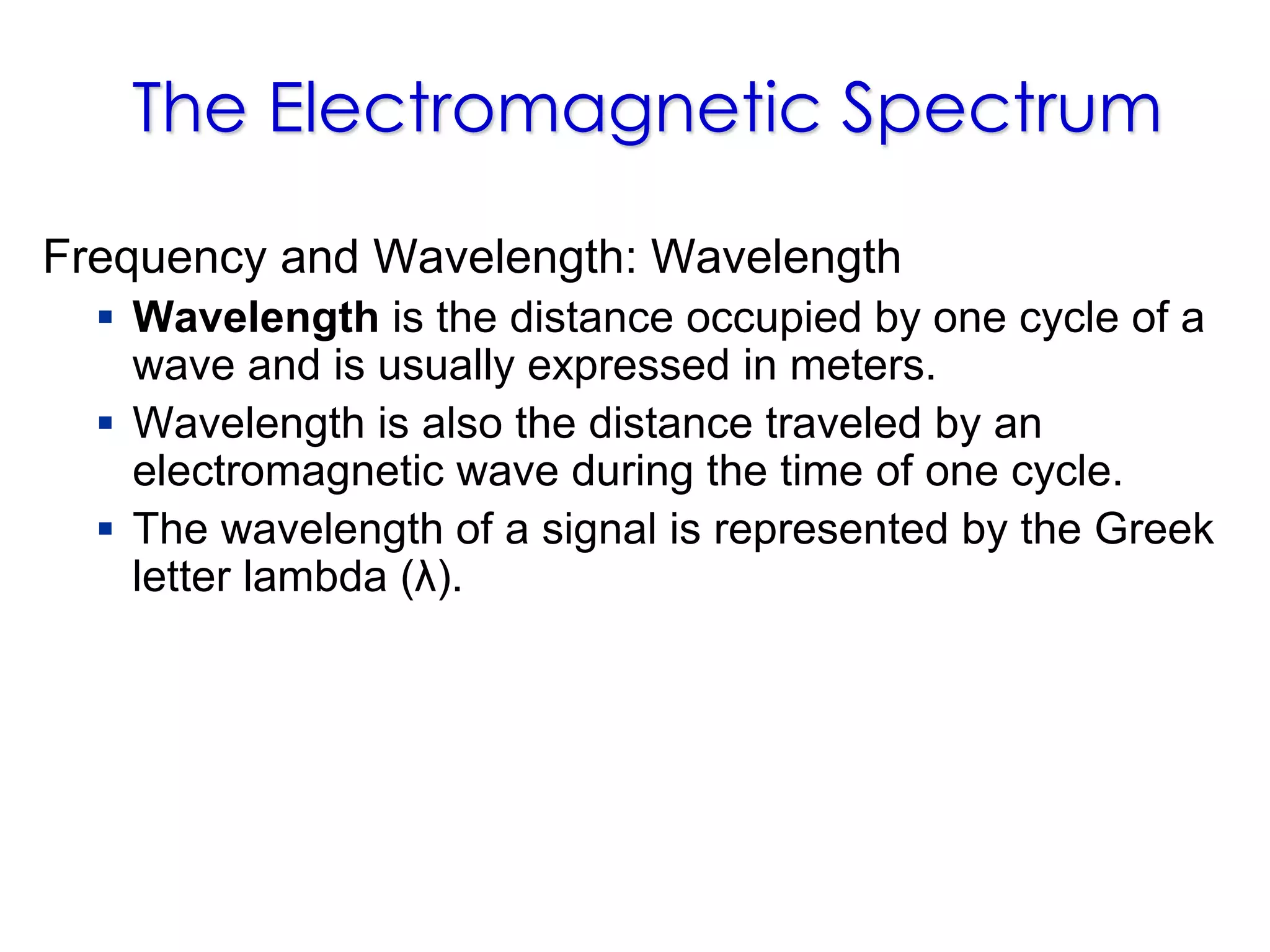 The Electromagnetic Spectrum
Frequency and Wavelength: Wavelength
 Wavelength is the distance occupied by one cycle of a
wave and is usually expressed in meters.
 Wavelength is also the distance traveled by an
electromagnetic wave during the time of one cycle.
 The wavelength of a signal is represented by the Greek
letter lambda (λ).
 