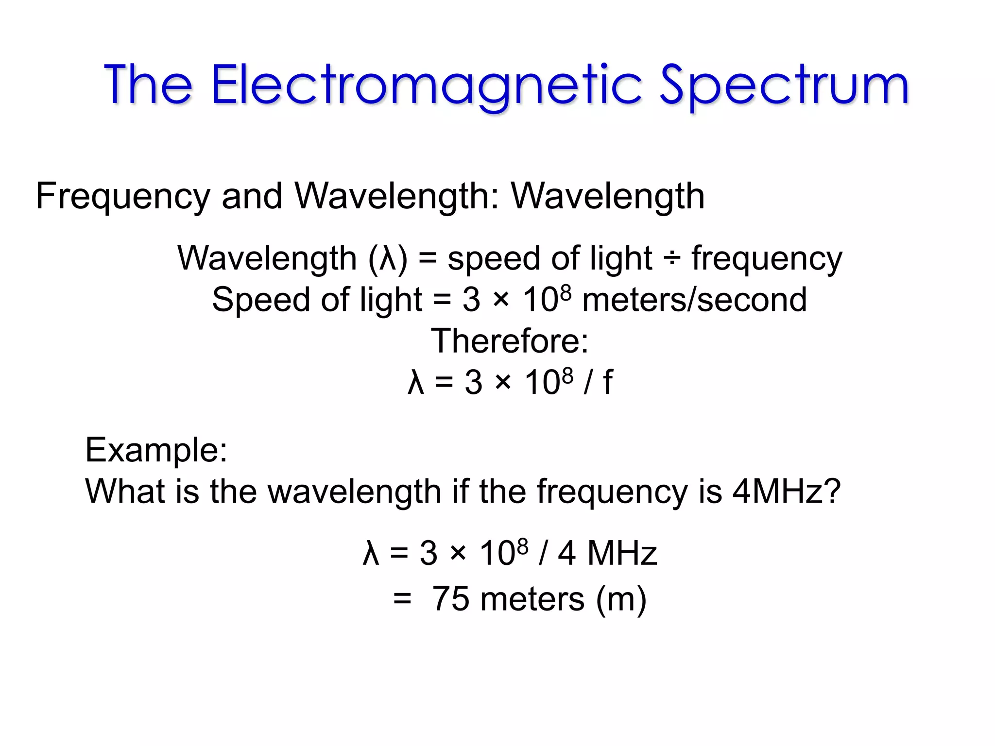 The Electromagnetic Spectrum
Example:
What is the wavelength if the frequency is 4MHz?
Frequency and Wavelength: Wavelength
Wavelength (λ) = speed of light ÷ frequency
Speed of light = 3 × 108 meters/second
Therefore:
λ = 3 × 108 / f
λ = 3 × 108 / 4 MHz
= 75 meters (m)
 