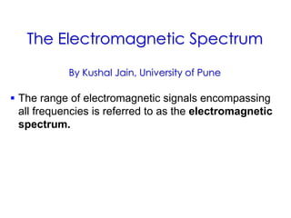 The Electromagnetic Spectrum
By Kushal Jain, University of Pune
 The range of electromagnetic signals encompassing
all frequencies is referred to as the electromagnetic
spectrum.
 