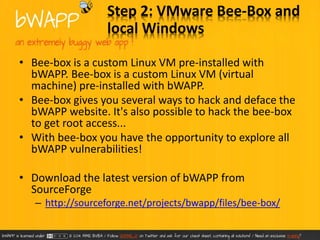 Step 2: VMware Bee-Box and 
local Windows 
• Bee-box is a custom Linux VM pre-installed with 
bWAPP. Bee-box is a custom Linux VM (virtual 
machine) pre-installed with bWAPP. 
• Bee-box gives you several ways to hack and deface the 
bWAPP website. It's also possible to hack the bee-box 
to get root access... 
• With bee-box you have the opportunity to explore all 
bWAPP vulnerabilities! 
• Download the latest version of bWAPP from 
SourceForge 
– http://sourceforge.net/projects/bwapp/files/bee-box/ 
 