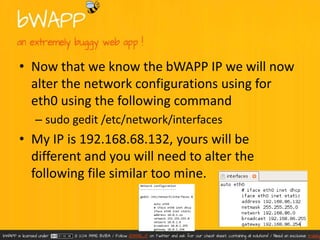 • Now that we know the bWAPP IP we will now 
alter the network configurations using for 
eth0 using the following command 
– sudo gedit /etc/network/interfaces 
• My IP is 192.168.68.132, yours will be 
different and you will need to alter the 
following file similar too mine. 
 