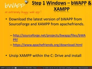 Step 1 Windows – bWAPP & 
XAMPP 
• Download the latest version of bWAPP from 
SourceForge and XAMPP from apachefriends. 
– http://sourceforge.net/projects/bwapp/files/bWA 
PP/ 
– https://www.apachefriends.org/download.html 
• Unzip XAMPP within the C: Drive and install 
 