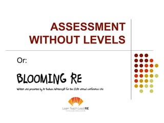 ASSESSMENT
WITHOUT LEVELS
Or:
BLOOMING REWritten and presented by Dr Barbara Wintersgill for the LTLRE annual conference 2...