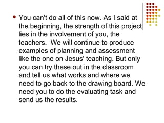  You can't do all of this now. As I said at
the beginning, the strength of this project
lies in the involvement of you, the
teachers. We will continue to produce
examples of planning and assessment
like the one on Jesus' teaching. But only
you can try these out in the classroom
and tell us what works and where we
need to go back to the drawing board. We
need you to do the evaluating task and
send us the results.
 