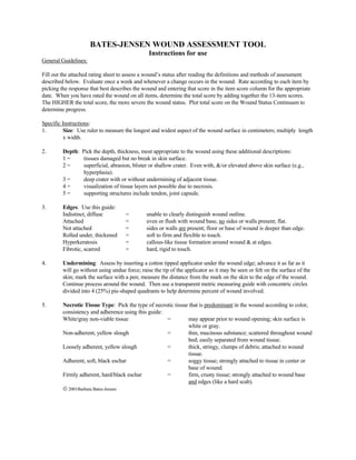 BATES-JENSEN WOUND ASSESSMENT TOOL
                                                Instructions for use
General Guidelines:

Fill out the attached rating sheet to assess a wound’s status after reading the definitions and methods of assessment
described below. Evaluate once a week and whenever a change occurs in the wound. Rate according to each item by
picking the response that best describes the wound and entering that score in the item score column for the appropriate
date. When you have rated the wound on all items, determine the total score by adding together the 13-item scores.
The HIGHER the total score, the more severe the wound status. Plot total score on the Wound Status Continuum to
determine progress.

Specific Instructions:
1.        Size: Use ruler to measure the longest and widest aspect of the wound surface in centimeters; multiply length
          x width.

2.       Depth: Pick the depth, thickness, most appropriate to the wound using these additional descriptions:
         1=      tissues damaged but no break in skin surface.
         2=      superficial, abrasion, blister or shallow crater. Even with, &/or elevated above skin surface (e.g.,
                 hyperplasia).
         3=      deep crater with or without undermining of adjacent tissue.
         4=      visualization of tissue layers not possible due to necrosis.
         5=      supporting structures include tendon, joint capsule.

3.       Edges: Use this guide:
         Indistinct, diffuse         =         unable to clearly distinguish wound outline.
         Attached                    =         even or flush with wound base, no sides or walls present; flat.
         Not attached                =         sides or walls are present; floor or base of wound is deeper than edge.
         Rolled under, thickened     =         soft to firm and flexible to touch.
         Hyperkeratosis              =         callous-like tissue formation around wound & at edges.
         Fibrotic, scarred           =         hard, rigid to touch.

4.       Undermining: Assess by inserting a cotton tipped applicator under the wound edge; advance it as far as it
         will go without using undue force; raise the tip of the applicator so it may be seen or felt on the surface of the
         skin; mark the surface with a pen; measure the distance from the mark on the skin to the edge of the wound.
         Continue process around the wound. Then use a transparent metric measuring guide with concentric circles
         divided into 4 (25%) pie-shaped quadrants to help determine percent of wound involved.

5.       Necrotic Tissue Type: Pick the type of necrotic tissue that is predominant in the wound according to color,
         consistency and adherence using this guide:
         White/gray non-viable tissue                =         may appear prior to wound opening; skin surface is
                                                               white or gray.
         Non-adherent, yellow slough                 =         thin, mucinous substance; scattered throughout wound
                                                               bed; easily separated from wound tissue.
         Loosely adherent, yellow slough             =         thick, stringy, clumps of debris; attached to wound
                                                               tissue.
         Adherent, soft, black eschar                =         soggy tissue; strongly attached to tissue in center or
                                                               base of wound.
         Firmly adherent, hard/black eschar          =         firm, crusty tissue; strongly attached to wound base
                                                               and edges (like a hard scab).
          2001Barbara Bates-Jensen
 