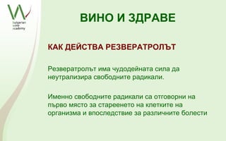 ВИНО И ЗДРАВЕ

КАК ДЕЙСТВА РЕЗВЕРАТРОЛЪТ

Резвератролът има чудодейната сила да
неутрализира свободните радикали.

Именно свободните радикали са отговорни на
първо място за стареенето на клетките на
организма и впоследствие за различните болести
 