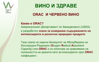 ВИНО И ЗДРАВЕ
        ORAC И ЧЕРВЕНО ВИНО

Какво e ORAC?
Американският Департамент по Земеделието (USDA)
е разработил скала за измерване съдържанието на
антиоксиданти в различни природни продукти

Тази скала се нарича Капацитет за Абсорбиране на
Кислородни Радикали (Oxygen Radical Absorbent
Capacity) или ORAC и се използва за сравняване на
полезността на храните като антиоксиданти чрез ORAC
коефициент.
 