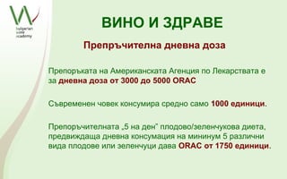 ВИНО И ЗДРАВЕ
        Препръчителна дневна доза

Препоръката на Американската Агенция по Лекарствата е
за дневна доза от 3000 до 5000 ОRAC

Съвременен човек консумира средно само 1000 единици.

Препоръчителната „5 на ден” плодово/зеленчукова диета,
предвиждаща дневна консумация на мининум 5 различни
вида плодове или зеленчуци дава ORAC от 1750 единици.
 