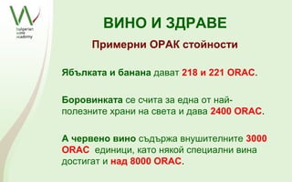 ВИНО И ЗДРАВЕ
      Примерни ОРАК стойности

Ябълката и банана дават 218 и 221 ORAC.

Боровинката се счита за една от най-
полезните храни на света и дава 2400 ORAC.

А червено вино съдържа внушителните 3000
ORAC единици, като някой специални вина
достигат и над 8000 ORAC.
 