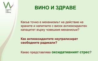 ВИНО И ЗДРАВЕ

Какъв точно е механизмът на действие на
храните и напитките с висок антиоксидантен
капацитет върху човешкия механизъм?

Как антиоксидантите неутрализират
свободните радикали?


Какво представлява оксидативният стрес?
 