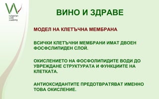 ВИНО И ЗДРАВЕ
МОДЕЛ НА КЛЕТЪЧНА МЕМБРАНА

ВСИЧКИ КЛЕТЪЧНИ МЕМБРАНИ ИМАТ ДВОЕН
ФОСФСЛИПИДЕН СЛОЙ.

ОКИСЛЕНИЕТО НА ФОСФОЛИПИДИТЕ ВОДИ ДО
УВРЕЖДАНЕ СТРУКТУРАТА И ФУНКЦИИТЕ НА
КЛЕТКАТА.

АНТИОКСИДАНТИТЕ ПРЕДОТВРАТЯВАТ ИМЕННО
ТОВА ОКИСЛЕНИЕ.
 