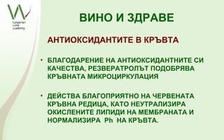 ВИНО И ЗДРАВЕ
 АНТИОКСИДАНТИТЕ В КРЪВТА

• БЛАГОДАРЕНИЕ НА АНТИОКСИДАНТНИТЕ СИ
  КАЧЕСТВА, РЕЗВЕРАТРОЛЪТ ПОДОБРЯВА
  КРЪВНАТА МИКРОЦИРКУЛАЦИЯ

• ДЕЙСТВА БЛАГОПРИЯТНО НА ЧЕРВЕНАТА
  КРЪВНА РЕДИЦА, КАТО НЕУТРАЛИЗИРА
  ОКИСЛЕНИТЕ ЛИПИДИ НА МЕМБРАНАТА И
  НОРМАЛИЗИРА Ph НА КРЪВТА.
 