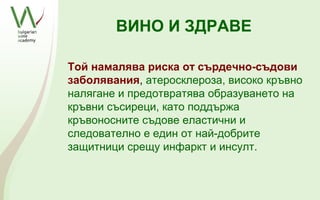 ВИНО И ЗДРАВЕ

Той намалява риска от сърдечно-съдови
заболявания, атеросклероза, високо кръвно
налягане и предотвратява образуването на
кръвни съсиреци, като поддържа
кръвоносните съдове еластични и
следователно е един от най-добрите
защитници срещу инфаркт и инсулт.
 
