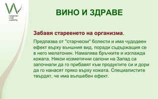 ВИНО И ЗДРАВЕ

Забавя стареенето на организма.
Предпазва от ''старчески'' болести и има чудодеен
ефект върху външния вид, поради съдържащия се
в него мелатонин. Намалява бръчките и изглажда
кожата. Някои козметични салони на Запад са
започнали да го прибавят към продуктите си и дори
да го нанасят пряко върху кожата. Специалистите
твърдят, че има вълшебен ефект.
 