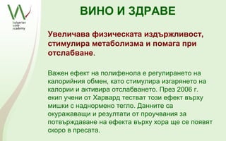 ВИНО И ЗДРАВЕ
Увеличава физическата издържливост,
стимулира метаболизма и помага при
отслабване.

Важен ефект на полифенола е регулирането на
калорийния обмен, като стимулира изгарянето на
калории и активира отслабването. През 2006 г.
екип учени от Харвард тестват този ефект върху
мишки с наднормено тегло. Данните са
окуражаващи и резултати от проучвания за
потвърждаване на ефекта върху хора ще се появят
скоро в пресата.
 