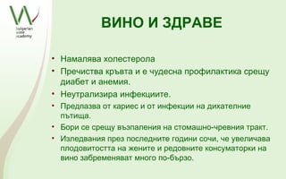 ВИНО И ЗДРАВЕ

• Намалява холестерола
• Пречиства кръвта и е чудесна профилактика срещу
  диабет и анемия.
• Неутрализира инфекциите.
• Предпазва от кариес и от инфекции на дихателние
  пътища.
• Бори се срещу възпаления на стомашно-чревния тракт.
• Изледвания през последните години сочи, че увеличава
  плодовитостта на жените и редовните консуматорки на
  вино забременяват много по-бързо.
 