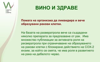 ВИНО И ЗДРАВЕ

Помага на организма да ликвидира и вече
образувани ракови клетки.

На базата на развератрола вече са създадени
няколко препарата за предпазване от рак. Има
множество публикации за активната роля на
ресвератрола при ограничаване на образуването
на ракови клетки с блокиране действието на COX-2
ензим, за който се смята, че има роля в развитието
на рака на дебелото черво.
 