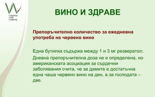 ВИНО И ЗДРАВЕ

Препоръчително количество за ежедневна
употреба на червено вино

Една бутилка съдържа между 1 и 3 мг резвератол.
Дневна препоръчителна доза не е определена, но
американската асоциация за сърдечни
заболявания счита, че за дамите е достатъчна
една чаша червено вино на ден, а за господата –
две.
 