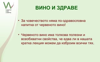 ВИНО И ЗДРАВЕ

• За човечеството няма по-здравословна
  напитка от червеното вино!

• Червеното вино има толкова полезни и
  всеобхватни свойства, че едва ли в нашата
  кратка лекция можем да изброим всички тях.
 