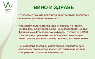 ВИНО И ЗДРАВЕ
От векове е познато полезното действието на гроздето и
на виното, произвеждано от него.

Истинският бум настъпва, обаче, през 90-те години.
Тогава френският лекар Серж Рено оповестява, че във
Франция има 40% по-малко инфаркти, отколкото в САЩ,
точно поради причината, че французите консумират
значително по-големи количества вино, и то качествено.

Рено доказва тезата си и постепенно червеното вино
придобива такава популярност, че става една от най-
консумираните напитки в целия свят.
 