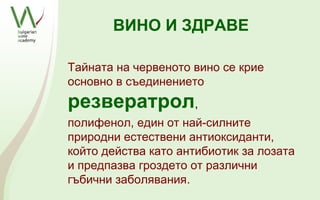 ВИНО И ЗДРАВЕ

Тайната на червеното вино се крие
основно в съединението
резвератрол,
полифенол, един от най-силните
природни естествени антиоксиданти,
който действа като антибиотик за лозата
и предпазва гроздето от различни
гъбични заболявания.
 