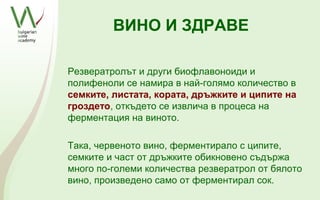 ВИНО И ЗДРАВЕ

Резвератролът и други биофлавоноиди и
полифеноли се намира в най-голямо количество в
семките, листата, кората, дръжките и ципите на
гроздето, откъдето се извлича в процеса на
ферментация на виното.

Така, червеното вино, ферментирало с ципите,
семките и част от дръжките обикновено съдържа
много по-големи количества резвератрол от бялото
вино, произведено само от ферментирал сок.
 