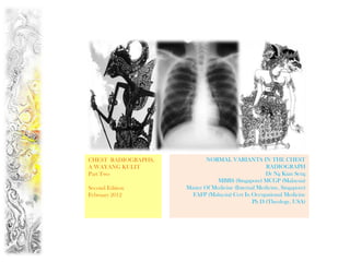 CHEST RADIOGRAPHS,           NORMAL VARIANTS IN THE CHEST
A WAYANG KULIT                                       RADIOGRAPH
Part Two                                             Dr Ng Kian Seng
                                 MBBS (Singapore) MCGP (Malaysia)
Second Edition       Master Of Medicine (Internal Medicine, Singapore)
February 2012          FAFP (Malaysia) Cert In Occupational Medicine
                                                Ph D (Theology, USA)
 