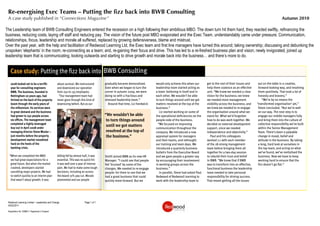 Re-energising Exec Teams – Putting the fizz back into BWB Consulting
 A case study published in “Connections Magazine”                                                                                                                                                                              Autumn 2010

The Leadership team of BWB Consulting Engineers entered the recession on a high following their ambitious MBO. The down turn hit them hard, they reacted swiftly, refinancing the
business, reducing costs, laying off staff and reducing pay. The vision of the future post MBO evaporated and the Exec Team, understandably came under pressure; Communication,
relationships, focus, leadership and morale all suffered, replaced by growing defensiveness, blame and mistrust.
Over the past year, with the help and facilitation of Redwood Learning Ltd, the Exec team and first line managers have turned this around; taking ownership; discussing and debunking the
unspoken ‘elephants’ in the room; re-connecting as a team; and, re-gaining their focus and drive. This has led to a re-freshed business plan and vision; newly invigorated, joined up
leadership team that is communicating, looking outwards and starting to drive growth and morale back into the business… and there’s more to do.


   Case study: Putting theﬁzz back into BWB Consulting
            Putting the ﬁzz back into BWB Consulting
   2008 looked set to be a terriﬁc                 about survival. We restructured       gradually became demoralised.        would only achieve this when our       get to the root of their issues and    out on the table in a creative,
   year for consulting engineers                   and downsized our operation           Even when we began to turn the       leadership team started acting as      help them coalesce as an e ective      forward-looking way, and resolving
   BWB. The business, founded in                   from 250 to 135 employees.            corner in autumn 2009, we were       a team: believing in itself and in     unit. “We knew we needed a clear       them positively. That took a lot of
   Nottingham 20 years ago, had                      “Our management team had            doing so with a fractious and        each other. We wouldn’t be able        vision for the business; we knew       honesty and bravery.”
   thrived on the back of the property             never gone through this kind of       stressed leadership team.”           to turn things around until we got     we needed more management                 “We’re by no means the
   boom through the early years of                 downsizing before. But as our            Around that time, Liz Hardwick-   matters resolved at the top of the     visibility across the business; and   ‘transformed organisation’ yet,”
   the millennium. Its services were                                                                                          business.”                             we knew we needed to re-engage         Steve concluded. “But we’re well
   in great demand and the business                                                                                              Liz started working on some of      the organisation around what we        on our way. The next step is to
   had grown to 250 people across                                                        “We wouldn’t be able                 the operational deﬁciencies on the     stand for. What we’d forgotten         engage our middle managers fully
   six o ces. The management team                                                         to turn things around               people-side of the business.           how to do was work together. We        and bring them into the culture of
   completed a highly-leveraged                                                                                                 “We focused on improving             decided on external development        collective responsibility we’ve built
   buy-out in April 2008 under
                                                                                          until we got matters
                                                                                                                              communication throughout the           support, since we needed               within the Senior Management
   managing director Steve Wooler –                                                       resolved at the top of              company. We introduced a new           independence and objectivity.”         Team. There’s been a palpable
   just months before the property                                                        the business.”                      appraisal system for managers             Paul and his colleagues             change in mood, belief and
   development market nosedived                                                                                               and their teams, and rethought         worked 1:1 with each member            attitude in the business. By taking
   hard on the heels of the                                                                                                   our training and team days. We         of the 18-strong management            a long, hard look at ourselves in
   banking crisis.                                                                                                            introduced a quarterly business        team before bringing them all          the top team, and acting on what
                                                                                                                              bulletin from the Executive Board      together for a two-day session         we’ve found, we’ve revitalised the
  “When we completed the MBO                       billing fell by almost half, it was   Smith joined BWB as its new HR       and we gave people a greater say       to rebuild their trust and belief      business. Now we have to keep
   we had great expectations for a                 essential. This was no quick hit:     Manager. “I could see that people    by encouraging their involvement       in BWB. “We knew that if BWB           working hard to ensure that the
   great future. But when the market               it was well over a year of intense    felt ‘bruised’ by some of the        in working groups across the           was to transform into an e ective,     ﬁzz doesn’t go ﬂat.”
   crashed, developers started                     pain. We had to make some tough       changes. We needed to re-engage      business.”                             functional business the leadership
   cancelling major projects. We had               decisions, including an across-       people: for them to see that we         In parallel, Steve had asked Paul   team needed to take personal
   to switch quickly to an interim plan            the-board 10% pay cut. Morale         had a great business that could      Redwood of Redwood Learning to         responsibility for driving success.
   that wasn’t about growth: it was                plummeted and our people              quickly move forward. But we         work with the leadership team to       That meant getting all the issues




 Redwood Learning Limited - Leadership and Change                         Page 1 of 1
 04/02/2011

 Registration No. 5588817; Registered in England
 