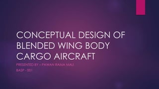 CONCEPTUAL DESIGN OF
BLENDED WING BODY
CARGO AIRCRAFT
PRESENTED BY – PAWAN RAMA MALI
BASP - 001
 