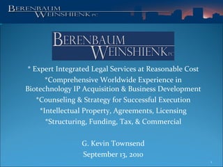 * Expert Integrated Legal Services at Reasonable Cost *Comprehensive Worldwide Experience in Biotechnology IP Acquisition & Business Development *Counseling & Strategy for Successful Execution *Intellectual Property, Agreements, Licensing *Structuring, Funding, Tax, & Commercial G. Kevin Townsend September 13, 2010 