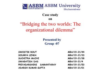 Case study
on
“Bridging the two worlds: The
organizational dilemma”
Presented by
Group -07
SWOSTIK ROUT MBA/19-21/44
SOUMYA LENKA MBA/19-21/33
SUCHITRA MAJHI MBA/19-21/38
SWAGATIKA DAS MBA/19-21/4
PRIYADARSHINI SAMANTARAY MBA/19-21/53
ADARSH KUMAR GUPTA MBA/19-21/01
 