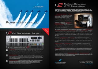 Power with control.
Smart Gear. Priced Right.
SOUND BETTER. Integrated multi-band DSPX audio processing means stations without
a dedicated processor sound great, right out of the box. One of the industry’s
cleanest exciters and ultra-low distortion modulator complete a highly stable FM
transmission system.
SUPERIOR RELIABILITY. “Gold clamp” transistors can be changed in minutes with only a
screwdriver, and without needing a soldering iron. Slide-in universal power supplies
make replacement a breeze. A truly innovative heatsink design ensures ultra-long life,
thanks to ingenious airﬂow.
ADVANCED CONTROL. Ethernet connection on every V2 with smart phone apps for
simple remote management. Intelligent alarms and email alerts ensure busy
engineers can manage their stations with minimal intervention and logging is
available for those who like to see more detailed status.
FM Transmitter Range.
3 great reasons to buy
N
E
W
BW Broadcast’s renowned transmitters have been getting stations on the air for over 15
years, and LPFM certiﬁed for 12 of those. That tried and tested platform is now being taken
to a whole new level thanks to years of experience and feedback.
With Gold Clamp Transistors and Slide-in
Power Supplies on-site repairs have never
been simpler. So, should your transmitter
fall foul of lightning strikes or power
ﬂuctuations, parts can be changed in a
couple of minutes and you’re back on air!
Add to this, a renowned Linear Distortion
FM Modulator combined with DSPX
Multiband Processing and you have clean,
loud, market leading audio performance
that will crush the competition.
We’ve made our transmitters the most intelligent on the market by adding Remote Control,
Email Alerts, Silence Detection, Advanced Alarms as well as an In-built Logger. All of these
features make it easy for you to monitor the status of your transmitter. It will email you if it
has a problem and keep a log of any issues to be investigated. You can also adjust settings
remotely if required. All these features are designed to give you peace of mind and save
you time.
V2 also has Conﬁgurable Status and Alarm Ports, to signal to and control external
equipment. This will alert you to issues and offer solutions to keep you on air. For example, it
can be conﬁgured to switch on back-up audio or back-up transmitters should it detect a
problem.
Analogue, Digital and Composite Inputs give maximum ﬂexibility to interface with any
existing and future audio chains, alleviating compatibility problems and future prooﬁng
your equipment.
FSK ID Keyer as standard for translators removes the need for external hardware or hourly
audible announcements and offers broadcasters a one-box solution for their translator
sites.
V2 offers ﬂexible and extensive Web Mail, SNMP, Telnet and Serial Remote Control that will
keep you aware and in control of your station’s transmission, and allow you to interact with
your transmitter using the method that you prefer.
Smart Gear. Priced Right.
Int’l Phone: +44 (208) 2530290
US toll-free: 1-866-376-1612
www.bwb.fm/v2
The Next Generation
of FM Transmitters.
 