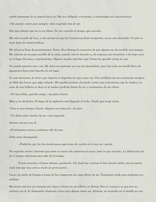 cañón humeante de su pistola hacia mí. Me veo obligado a moverme, a interrumpir mi concentración.
—No puedes correr para siempre —dice rugiendo tras de mí.
Hay que admitir que no es un idiota. No me concede el tiempo que necesito.
Me está sacando de foco, y solo pensar en que los Ganchos podrían atraparme, ya me está afectando. Su jefe no
tiene fama de misericordioso.
Mi cabeza se llena de pensamientos. Entre ellos distingo la sensación de que alguien me ha tendido una trampa.
Me ofrecen un encargo sencillo de la nada, cuando más lo necesito y, oh sorpresa, me encuentro a mi viejo socio
en el lugar del atraco, esperándome. Alguien mucho más listo que Graves ha querido verme la cara.
No puede pasarme esto a mí. Me daría un puñetazo por ser tan descuidado, pero hay todo un muelle lleno de
gigantones listos para hacerlo en mi lugar.
En este momento, lo único que importa es largarme de aquí como sea. Dos estallidos de esa condenada escopeta
de Malcolm hacen que salga volando. Mi espalda termina chocando contra una polvorienta caja de madera. La
saeta de una ballesta se aloja en la madera podrida detrás de mí, a centímetros de mi cabeza.
—No hay salida, querido amigo —me grita Graves.
Miro a mi alrededor. El fuego de la explosión está llegando al techo. Puede que tenga razón.
—Esta es una trampa, Graves. Alguien nos traicionó —le grito.
—Tú debes saber mucho de eso —me responde.
Intento razonar con él.
—Si trabajamos juntos, podemos salir de esta.
Debo estar desesperado.
	 —Preferiría que los dos muriéramos aquí antes de confiar en ti otra vez —gruñe.
No esperaba menos. Intentar que entre en razón solo aumenta su enojo: justo lo que necesito. La distracción me
da el tiempo suficiente para salir de la bodega.
	 Puedo escuchar a Graves adentro, gruñendo. Sin duda fue a revisar el sitio donde estaba, sin encontrar
nada más que una carta a modo de provocación.
Lanzo un sinfín de barajas a través de las compuertas de carga detrás de mí. Demasiado tarde para andarme con
sutilizas.
Me siento mal por un instante, por dejar a Graves en un edificio en llamas. Pero lo conozco; sé que esto no
acabará con él. Es demasiado obstinado como para dejarse matar así. Además, un incendio en el muelle es cosa
 