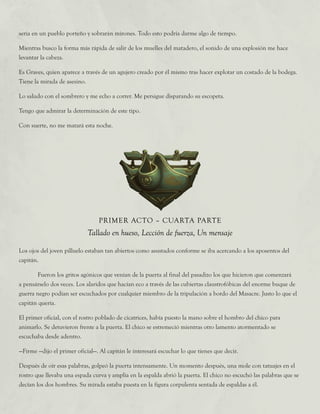 Los ojos del joven pilluelo estaban tan abiertos como asustados conforme se iba acercando a los aposentos del
capitán.
	 Fueron los gritos agónicos que venían de la puerta al final del pasadizo los que hicieron que comenzará
a pensárselo dos veces. Los alaridos que hacían eco a través de las cubiertas claustrofóbicas del enorme buque de
guerra negro podían ser escuchados por cualquier miembro de la tripulación a bordo del Masacre. Justo lo que el
capitán quería.
El primer oficial, con el rostro poblado de cicatrices, había puesto la mano sobre el hombro del chico para
animarlo. Se detuvieron frente a la puerta. El chico se estremeció mientras otro lamento atormentado se
escuchaba desde adentro.
—Firme —dijo el primer oficial—. Al capitán le interesará escuchar lo que tienes que decir.
Después de oír esas palabras, golpeó la puerta intensamente. Un momento después, una mole con tatuajes en el
rostro que llevaba una espada curva y amplia en la espalda abrió la puerta. El chico no escuchó las palabras que se
decían los dos hombres. Su mirada estaba puesta en la figura corpulenta sentada de espaldas a él.
PRIMER ACTO – CUARTA PARTE
Tallado en hueso, Lección de fuerza, Un mensaje
seria en un pueblo porteño y sobrarán mirones. Todo esto podría darme algo de tiempo.
Mientras busco la forma más rápida de salir de los muelles del matadero, el sonido de una explosión me hace
levantar la cabeza.
Es Graves, quien aparece a través de un agujero creado por él mismo tras hacer explotar un costado de la bodega.
Tiene la mirada de asesino.
Lo saludo con el sombrero y me echo a correr. Me persigue disparando su escopeta.
Tengo que admirar la determinación de este tipo.
Con suerte, no me matará esta noche.
 