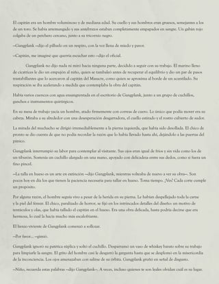 El capitán era un hombre voluminoso y de mediana edad. Su cuello y sus hombros eran gruesos, semejantes a los
de un toro. Se había arremangado y sus antebrazos estaban completamente empapados en sangre. Un gabán rojo
colgaba de un perchero cercano, junto a su tricornio negro.
—Gangplank —dijo el pilluelo en un respiro, con la voz llena de miedo y pavor.
—Capitán, me imaginé que querría escuchar esto —dijo el oficial.
	 Gangplank no dijo nada ni miró hacia ninguna parte, decidido a seguir con su trabajo. El marino lleno
de cicatrices le dio un empujón al niño, quien se tambaleó antes de recuperar el equilibrio y dio un par de pasos
trastabillantes que lo acercaron al capitán del Masacre, como quien se aproxima al borde de un acantilado. Su
respiración se iba acelerando a medida que contemplaba la obra del capitán.
Había varios cuencos con agua ensangrentada en el escritorio de Gangplank, junto a un grupo de cuchillos,
ganchos e instrumentos quirúrgicos.
En su mesa de trabajo yacía un hombre, atado firmemente con correas de cuero. Lo único que podía mover era su
cabeza. Miraba a su alrededor con una desesperación desgarradora, el cuello estirado y el rostro cubierto de sudor.
La mirada del muchacho se dirigió irremediablemente a la pierna izquierda, que había sido desollada. El chico de
pronto se dio cuenta de que no podía recordar la razón que lo había llevado hasta ahí, dejándolo a las puertas del
pánico.
Gangplank interrumpió su labor para contemplar al visitante. Sus ojos eran igual de fríos y sin vida como los de
un tiburón. Sostenía un cuchillo alargado en una mano, apoyado con delicadeza entre sus dedos, como si fuera un
fino pincel.
—La talla en hueso es un arte en extinción —dijo Gangplank, mientras volteaba de nuevo a ver su obra—. Son
pocos hoy en día los que tienen la paciencia necesaria para tallar en hueso. Toma tiempo. ¿Ves? Cada corte cumple
un propósito.
Por alguna razón, el hombre seguía vivo a pesar de la herida en su pierna. Le habían despellejado toda la carne
y la piel del fémur. El chico, paralizado de horror, se fijó en los intrincados detalles del diseño: un motivo de
tentáculos y olas, que había tallado el capitán en el hueso. Era una obra delicada, hasta podría decirse que era
hermosa, lo cual la hacía mucho más escalofriante.
El lienzo viviente de Gangplank comenzó a sollozar.
—Por favor... —gimió.
Gangplank ignoró su patética súplica y soltó el cuchillo. Desparramó un vaso de whiskey barato sobre su trabajo
para limpiarle la sangre. El grito del hombre casi le desgarró la garganta hasta que se desplomó en la misericordia
de la inconciencia. Los ojos amenazaban con salirse de su órbita. Gangplank gruñó en señal de disgusto.
—Niño, recuerda estas palabras —dijo Gangplank—. A veces, incluso quienes te son leales olvidan cuál es su lugar.
 