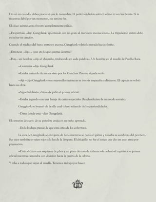 De vez en cuando, debes procurar que lo recuerden. El poder verdadero está en cómo te ven los demás. Si te
muestras débil por un momento, ese será tu fin.
El chico asintió, con el rostro completamente pálido.
—Despiértalo —dijo Gangplank, apuntando con un gesto al marinero inconsciente—. La tripulación entera debe
escuchar su canción.
Cuando el médico del barco entró en escena, Gangplank volvió la mirada hacia el niño.
—Entonces —dijo—, ¿qué era lo que querías decirme?
—Hay... un hombre —dijo el chiquillo, titubeando en cada palabra—. Un hombre en el muelle de Pueblo Rata.
	 —Continúa —dijo Gangplank.
	 —Estaba tratando de no ser visto por los Ganchos. Pero yo sí pude verlo.
	 —Ajá —dijo Gangplank entre murmullos mientras su interés empezaba a disiparse. El capitán se volvió
hacia su obra.
	 —Sigue hablando, chico —le pidió el primer oficial.
	 —Estaba jugando con una baraja de cartas especiales. Resplandecían de un modo extraño.
	 Gangplank se levantó de la silla cual coloso saliendo de las profundidades.
	 —Dime dónde está —dijo Gangplank.
El cinturón de cuero de su pistolera crujía en su puño apretado.
	 —En la bodega grande, la que está cerca de los cobertizos.
	 La cara de Gangplank se enrojecía de furia mientras se ponía el gabán y tomaba su sombrero del perchero.
Sus ojos también se veían rojos a la luz de la lámpara. El chiquillo no fue el único que dio un paso atrás por
precaución.
	 —Dale al chico una serpiente de plata y un plato de comida caliente —le ordenó el capitán a su primer
oficial mientras caminaba con decisión hacia la puerta de la cabina.
Y diles a todos que vayan al muelle. Tenemos trabajo por hacer.
 