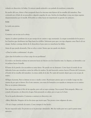 volando en dirección a la bahía. Un tercero queda reducido a un puñado de tendones y músculos.
En medio del caos, diviso a Fate escapando hacia los rincones más lejanos de los muelles del matadero. Paso
corriendo por el lado de un pescadero colgando anguilas de caza. Acaban de despellejar a una; sus tripas seguían
desparramándose por el muelle. El hombre se voltea hacia mí empuñando su gancho de carnicero.
BAM.
Le vuelo una pierna.
BAM.
Continúo con un tiro en la cabeza.
Aparto el cadáver pestilente de un pez navaja de mi camino y sigo avanzando. La sangre acumulada de los peces y
los Ganchos que derribamos me llega hasta los tobillos. Suficiente para que a un tipo elegante como Fate le dé un
ataque. Incluso conmigo detrás de él, desacelera el paso para no mancharse las faldas.
Antes de que pueda alcanzarlo, Fate se echa a correr. Siento que me quedo sin aliento.
—¡Date la vuelta y enfréntame! —le grito.
¿Qué clase de hombre no se hace cargo de sus problemas?
Un ruido a mi derecha reclama mi atención hacia un balcón con dos Ganchos más. Le disparo, se derrumba y cae
en pedazos hacia el muelle.
El humo de la pistola y los escombros es muy denso. No puedo ver un demonio. Corro hacia el sonido de sus
delicadas botas que retumban contra las tablas de madera. Se está haciendo camino hacia el Puente del Carnicero,
al borde de los muelles del matadero. La única salida de la isla. Por nada del mundo dejaré que se me escape de
nuevo.
Al llegar al puente, Fate se detiene en seco a medio correr. Al principio pienso que se va rendir. Luego me doy
cuenta de por qué se detuvo: En el otro extremo, una masa de bastardos con espadas se interpone en su camino.
Pero yo no pienso detenerme.
Fate voltea para evitar el filo de las espadas, pero solo se topa conmigo. Soy su pared. Está atrapado. Mira a un
costado del puente, en dirección al agua. Está pensando en saltar, pero sé que no lo hará.
Ya no le queda alternativa. Comienza a caminar en dirección a mí.
—Mira, Malcolm. Ninguno de los dos tiene que morir aquí. Tan pronto como salgamos de esta...
—Te vas a largar corriendo de nuevo. Como siempre lo has hecho.
No me responde nada. De pronto ya no le preocupo demasiado. Me doy vuelta para ver a qué le presta tanta
atención.
 