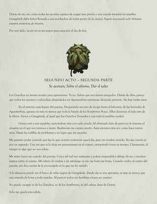 Los Ganchos no tienen motivo para apresurarse. Ya no. Saben que nos tienen atrapados. Detrás de ellos, parece
que todos los asesinos y sabandijas despiadados en Aguasturbias estuvieran diciendo presente. No hay vuelta atrás.
	 En el extremo más lejano del puente, bloqueando mi ruta de escape hasta el laberinto de las barriadas de
Aguasturbias, aparece ni más ni menos que toda la banda de los Sombreros Rojos. Ellos dominan el lado este de
la ribera. Sirven a Gangplank, al igual que los Ganchos Dentados y casi toda la maldita ciudad.
	 Graves está a mis espaldas, acercándose más con cada pisada. Al obstinado hijo de perra no le interesa el
desastre en el que nos vinimos a meter. Realmente me cuesta creerlo. Aquí estamos otra vez, como hace tantos
años. Hasta las rodillas de problemas y no logro que me escuche.
Me gustaría poder contarle qué fue lo que ocurrió realmente aquel día, pero no tendría sentido. No me creería ni
por un segundo. Una vez que se le aloja un pensamiento en el cráneo, extirpárselo toma su tiempo. Claramente, el
tiempo es algo que no nos sobra.
Me retiro hacia un costado del puente. Cerca del riel veo malacates y poleas suspendidos debajo de mí, a muchos
metros sobre el océano. Mi cabeza da vueltas y mi estómago se me cae hasta las botas. Cuando vuelvo al centro del
puente, me doy cuenta de la encrucijada en la que me he metido.
A la distancia puedo ver el barco de velas negras de Gangplank. Desde ahí se nos aproxima ni más ni menos que
una armada de botes a toda marcha. Al parecer todos sus hombres vienen en camino.
No puedo escapar ni de los Ganchos, ni de los Sombreros, ni del cabeza dura de Graves.
Solo me queda una salida.
SEGUNDO ACTO – SEGUNDA PARTE
Se acercan, Sobre el abismo, Dar el salto
Detrás de mí, veo cómo todas las escorias capaces de cargar una pistola o una espada invaden los muelles.
Gangplank debe haber llamado a sus muchachos de todas partes de la ciudad. Seguir avanzando solo firmaría
nuestra sentencia de muerte.
Por otro lado, morir no es mi mayor preocupación el día de hoy.
 