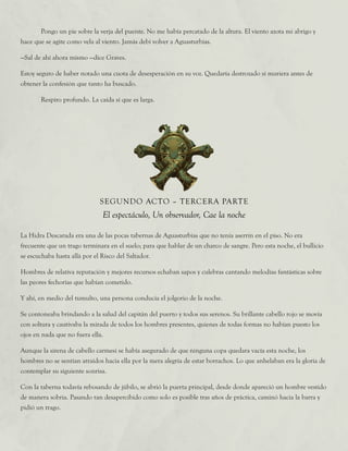 Pongo un pie sobre la verja del puente. No me había percatado de la altura. El viento azota mi abrigo y
hace que se agite como vela al viento. Jamás debí volver a Aguasturbias.
—Sal de ahí ahora mismo —dice Graves.
Estoy seguro de haber notado una cuota de desesperación en su voz. Quedaría destrozado si muriera antes de
obtener la confesión que tanto ha buscado.
	 Respiro profundo. La caída sí que es larga.
SEGUNDO ACTO – TERCERA PARTE
El espectáculo, Un observador, Cae la noche
La Hidra Descarada era una de las pocas tabernas de Aguasturbias que no tenía aserrín en el piso. No era
frecuente que un trago terminara en el suelo; para que hablar de un charco de sangre. Pero esta noche, el bullicio
se escuchaba hasta allá por el Risco del Saltador.
Hombres de relativa reputación y mejores recursos echaban sapos y culebras cantando melodías fantásticas sobre
las peores fechorías que habían cometido.
Y ahí, en medio del tumulto, una persona conducía el jolgorio de la noche.
Se contoneaba brindando a la salud del capitán del puerto y todos sus serenos. Su brillante cabello rojo se movía
con soltura y cautivaba la mirada de todos los hombres presentes, quienes de todas formas no habían puesto los
ojos en nada que no fuera ella.
Aunque la sirena de cabello carmesí se había asegurado de que ninguna copa quedara vacía esta noche, los
hombres no se sentían atraídos hacia ella por la mera alegría de estar borrachos. Lo que anhelaban era la gloria de
contemplar su siguiente sonrisa.
Con la taberna todavía rebosando de júbilo, se abrió la puerta principal, desde donde apareció un hombre vestido
de manera sobria. Pasando tan desapercibido como solo es posible tras años de práctica, caminó hacia la barra y
pidió un trago.
 
