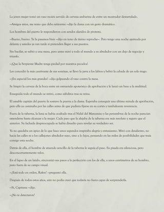 La joven mujer tomó un vaso recién servido de cerveza ambarina de entre un mostrador destartalado.
—Amigos míos, me temo que debo retirarme —dijo la dama con un gesto dramático.
Los hombres del puerto le respondieron con sendos alaridos de protesta.
—Bueno, bueno. Ya la pasamos bien —dijo en tono de tierno reproche—. Pero tengo una noche ajetreada por
delante y ustedes ya van tarde si pretenden llegar a sus puestos.
Sin bacilar, se subió a una mesa, pero antes miró a todo el mundo a su alrededor con un dejo de regocijo y
triunfo.
—¡Que la Serpiente Madre tenga piedad por nuestros pecados!
Les concedió la más cautivante de sus sonrisas, se llevó la jarra a los labios y bebió la cebada de un solo trago.
—¡En especial los más grandes! —dijo golpeando el vaso contra la mesa.
Se limpió la cerveza de la boca entre un estruendo apoteósico de aprobación y le lanzó un beso a la multitud.
Enseguida todo el mundo se retiró, como súbditos tras su reina.
El amable capitán del puerto le sostuvo la puerta a la dama. Esperaba conseguir una última mirada de aprobación,
pero ella ya caminaba por las calles antes de que pudiera fijarse en su cortés y tambaleante reverencia.
Fuera de la taberna, la luna se había ocultado tras el Nidal del Manumiso y las penumbras de la noche parecían
extenderse hasta alcanzar a la mujer. Cada paso que la alejaba de la taberna era más resoluto y seguro que el
anterior. Su fachada despreocupada se había disuelto para revelar su verdadero ser.
Ya no quedaba un ápice de lo que hace unos segundos inspiraba alegría y entusiasmo. Miró con desaliento, no
hacia las calles ni a los callejones alrededor suyo, sino a lo lejos, pensando en las miles de posibilidades que traía
consigo esta noche.
Detrás de ella, el hombre de atuendo sencillo de la taberna le seguía el paso. Su pisada era silenciosa, pero
desconcertantemente veloz.
En el lapso de un latido, sincronizó sus pasos a la perfección con los de ella, a unos centímetros de su hombro,
justo fuera de su campo visual.
—¿Está todo en orden, Rafen? —preguntó ella.
Después de todos estos años, aún no podía creer que todavía no fuera capaz de sorprenderla.
—Sí, Capitana —dijo.
—¿No te detectaron?
 