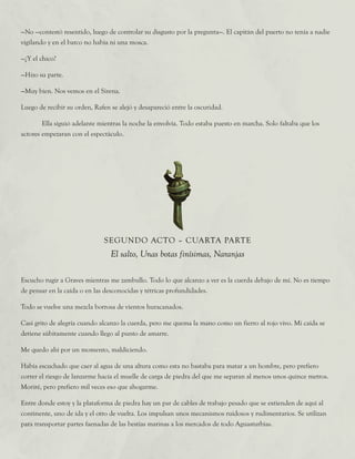 —No —contestó resentido, luego de controlar su disgusto por la pregunta—. El capitán del puerto no tenía a nadie
vigilando y en el barco no había ni una mosca.
—¿Y el chico?
—Hizo su parte.
—Muy bien. Nos vemos en el Sirena.
Luego de recibir su orden, Rafen se alejó y desapareció entre la oscuridad.
	 Ella siguió adelante mientras la noche la envolvía. Todo estaba puesto en marcha. Solo faltaba que los
actores empezaran con el espectáculo.
SEGUNDO ACTO – CUARTA PARTE
El salto, Unas botas finísimas, Naranjas
Escucho rugir a Graves mientras me zambullo. Todo lo que alcanzo a ver es la cuerda debajo de mí. No es tiempo
de pensar en la caída o en las desconocidas y tétricas profundidades.
Todo se vuelve una mezcla borrosa de vientos huracanados.
Casi grito de alegría cuando alcanzo la cuerda, pero me quema la mano como un fierro al rojo vivo. Mi caída se
detiene súbitamente cuando llego al punto de amarre.
Me quedo ahí por un momento, maldiciendo.
Había escuchado que caer al agua de una altura como esta no bastaba para matar a un hombre, pero prefiero
correr el riesgo de lanzarme hacia el muelle de carga de piedra del que me separan al menos unos quince metros.
Moriré, pero prefiero mil veces eso que ahogarme.
Entre donde estoy y la plataforma de piedra hay un par de cables de trabajo pesado que se extienden de aquí al
continente, uno de ida y el otro de vuelta. Los impulsan unos mecanismos ruidosos y rudimentarios. Se utilizan
para transportar partes faenadas de las bestias marinas a los mercados de todo Aguasturbias.
 