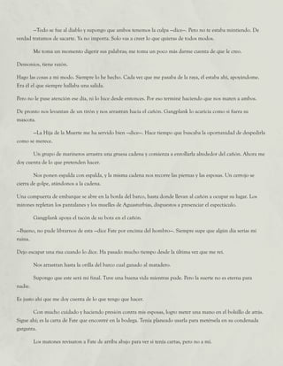 —Todo se fue al diablo y supongo que ambos tenemos la culpa —dice—. Pero no te estaba mintiendo. De
verdad tratamos de sacarte. Ya no importa. Solo vas a creer lo que quieras de todos modos.
	 Me toma un momento digerir sus palabras; me toma un poco más darme cuenta de que le creo.
Demonios, tiene razón.
Hago las cosas a mi modo. Siempre lo he hecho. Cada vez que me pasaba de la raya, él estaba ahí, apoyándome.
Era él el que siempre hallaba una salida.
Pero no le puse atención ese día, ni lo hice desde entonces. Por eso terminé haciendo que nos maten a ambos.
De pronto nos levantan de un tirón y nos arrastran hacia el cañón. Gangplank lo acaricia como si fuera su
mascota.
	 —La Hija de la Muerte me ha servido bien —dice—. Hace tiempo que buscaba la oportunidad de despedirla
como se merece.
	 Un grupo de marineros arrastra una gruesa cadena y comienza a enrollarla alrededor del cañón. Ahora me
doy cuenta de lo que pretenden hacer.
	 Nos ponen espalda con espalda, y la misma cadena nos recorre las piernas y las esposas. Un cerrojo se
cierra de golpe, atándonos a la cadena.
Una compuerta de embarque se abre en la borda del barco, hasta donde llevan al cañón a ocupar su lugar. Los
mirones repletan los pantalanes y los muelles de Aguasturbias, dispuestos a presenciar el espectáculo.
	 Gangplank apoya el tacón de su bota en el cañón.
—Bueno, no pude librarnos de esta —dice Fate por encima del hombro—. Siempre supe que algún día serías mi
ruina.
Dejo escapar una risa cuando lo dice. Ha pasado mucho tiempo desde la última vez que me reí.
	 Nos arrastran hasta la orilla del barco cual ganado al matadero.
	 Supongo que este será mi final. Tuve una buena vida mientras pude. Pero la suerte no es eterna para
nadie.
Es justo ahí que me doy cuenta de lo que tengo que hacer.
	 Con mucho cuidado y haciendo presión contra mis esposas, logro meter una mano en el bolsillo de atrás.
Sigue ahí; es la carta de Fate que encontré en la bodega. Tenía planeado usarla para metérsela en su condenada
garganta.
	 Los matones revisaron a Fate de arriba abajo para ver si tenía cartas, pero no a mí.
 