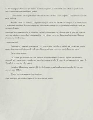 Le doy un empujón. Gracias a que estamos encadenados juntos, es fácil darle la carta a Fate sin que lo noten.
Puedo sentirlo titubear cuando se la entrego.
	 —Como tributo son insignificantes, pero al menos me servirán —dice Gangplank—. Denle mis saludos a la
Gran Barbuda.
	 Mientras saluda a la multitud, Gangplank empuja al cañón por la borda con una patada. El armatoste cae
a las aguas oscuras de un chapuzón y empieza a hundirse rápidamente. La cadena sobre el muelle cae con él un
momento después.
Ahora que se acerca nuestro fin, le creo a Fate. Sé que lo intentó todo con tal de sacarme, al igual que todas las
veces que trabajamos juntos. Pero en esta ocasión, y por primera vez, yo soy el que tiene la solución. Al menos
puedo compensarlo con eso.
—Lárgate de aquí.
	 Fate empieza a hacer sus movimientos y gira la carta entre los dedos. A medida que empieza a acumular
poder, siento una presión incómoda en la nuca. Siempre odié estar cerca suyo cuando hacía este truco.
	 De pronto, se esfuma.
	 Las cadenas que ataban a Fate caen al muelle estruendosamente, lo que saca algunos gritos entre la
multitud. Mis cadenas siguen estando bien apretadas. Aunque no salga de esta, solo ver la expresión en la cara de
Gangplank ya hace que valga la pena.
	 La cadena del cañón me hace caer. Me doy de bruces contra el muelle y gruño de dolor. Un instante
después caigo del bote.
	 El agua fría me golpea y me deja sin aliento.
Estoy sumergido. Me hundo con rapidez. La oscuridad me arrastra.
 