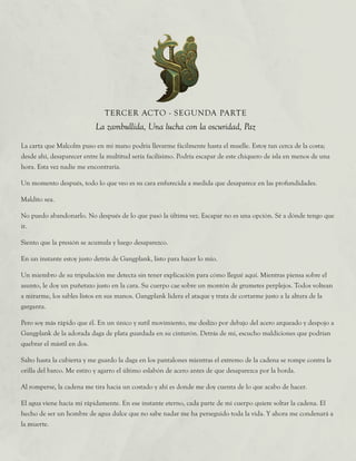 La carta que Malcolm puso en mi mano podría llevarme fácilmente hasta el muelle. Estoy tan cerca de la costa;
desde ahí, desaparecer entre la multitud sería facilísimo. Podría escapar de este chiquero de isla en menos de una
hora. Esta vez nadie me encontraría.
Un momento después, todo lo que veo es su cara enfurecida a medida que desaparece en las profundidades.
Maldito sea.
No puedo abandonarlo. No después de lo que pasó la última vez. Escapar no es una opción. Sé a dónde tengo que
ir.
Siento que la presión se acumula y luego desaparezco.
En un instante estoy justo detrás de Gangplank, listo para hacer lo mío.
Un miembro de su tripulación me detecta sin tener explicación para cómo llegué aquí. Mientras piensa sobre el
asunto, le doy un puñetazo justo en la cara. Su cuerpo cae sobre un montón de grumetes perplejos. Todos voltean
a mirarme, los sables listos en sus manos. Gangplank lidera el ataque y trata de cortarme justo a la altura de la
garganta.
Pero soy más rápido que él. En un único y sutil movimiento, me deslizo por debajo del acero arqueado y despojo a
Gangplank de la adorada daga de plata guardada en su cinturón. Detrás de mí, escucho maldiciones que podrían
quebrar el mástil en dos.
Salto hasta la cubierta y me guardo la daga en los pantalones mientras el extremo de la cadena se rompe contra la
orilla del barco. Me estiro y agarro el último eslabón de acero antes de que desaparezca por la borda.
Al romperse, la cadena me tira hacia un costado y ahí es donde me doy cuenta de lo que acabo de hacer.
El agua viene hacia mí rápidamente. En ese instante eterno, cada parte de mi cuerpo quiere soltar la cadena. El
hecho de ser un hombre de agua dulce que no sabe nadar me ha perseguido toda la vida. Y ahora me condenará a
la muerte.
TERCER ACTO - SEGUNDA PARTE
La zambullida, Una lucha con la oscuridad, Paz
 