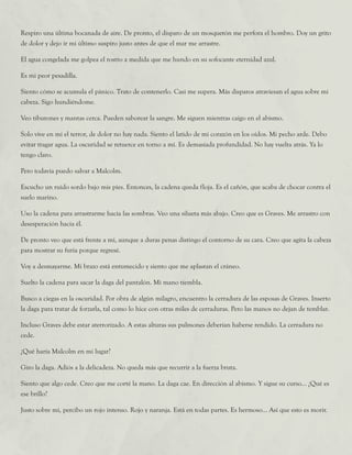 Respiro una última bocanada de aire. De pronto, el disparo de un mosquetón me perfora el hombro. Doy un grito
de dolor y dejo ir mi último suspiro justo antes de que el mar me arrastre.
El agua congelada me golpea el rostro a medida que me hundo en su sofocante eternidad azul.
Es mi peor pesadilla.
Siento cómo se acumula el pánico. Trato de contenerlo. Casi me supera. Más disparos atraviesan el agua sobre mi
cabeza. Sigo hundiéndome.
Veo tiburones y mantas cerca. Pueden saborear la sangre. Me siguen mientras caigo en el abismo.
Solo vive en mí el terror, de dolor no hay nada. Siento el latido de mi corazón en los oídos. Mi pecho arde. Debo
evitar tragar agua. La oscuridad se retuerce en torno a mí. Es demasiada profundidad. No hay vuelta atrás. Ya lo
tengo claro.
Pero todavía puedo salvar a Malcolm.
Escucho un ruido sordo bajo mis pies. Entonces, la cadena queda floja. Es el cañón, que acaba de chocar contra el
suelo marino.
Uso la cadena para arrastrarme hacia las sombras. Veo una silueta más abajo. Creo que es Graves. Me arrastro con
desesperación hacia él.
De pronto veo que está frente a mí, aunque a duras penas distingo el contorno de su cara. Creo que agita la cabeza
para mostrar su furia porque regresé.
Voy a desmayarme. Mi brazo está entumecido y siento que me aplastan el cráneo.
Suelto la cadena para sacar la daga del pantalón. Mi mano tiembla.
Busco a ciegas en la oscuridad. Por obra de algún milagro, encuentro la cerradura de las esposas de Graves. Inserto
la daga para tratar de forzarla, tal como lo hice con otras miles de cerraduras. Pero las manos no dejan de temblar.
Incluso Graves debe estar aterrorizado. A estas alturas sus pulmones deberían haberse rendido. La cerradura no
cede.
¿Qué haría Malcolm en mi lugar?
Giro la daga. Adiós a la delicadeza. No queda más que recurrir a la fuerza bruta.
Siento que algo cede. Creo que me corté la mano. La daga cae. En dirección al abismo. Y sigue su curso... ¿Qué es
ese brillo?
Justo sobre mí, percibo un rojo intenso. Rojo y naranja. Está en todas partes. Es hermoso... Así que esto es morir.
 