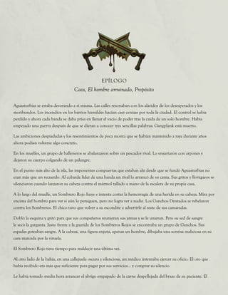 Aguasturbias se estaba devorando a sí misma. Las calles resonaban con los alaridos de los desesperados y los
moribundos. Los incendios en los barrios humildes hacían caer cenizas por toda la ciudad. El control se había
perdido y ahora cada banda se daba prisa en llenar el vacío de poder tras la caída de un solo hombre. Había
empezado una guerra después de que se dieran a conocer tres sencillas palabras: Gangplank está muerto.
Las ambiciones despiadadas y los resentimientos de poca monta que se habían mantenido a raya durante años
ahora podían volverse algo concreto.
En los muelles, un grupo de balleneros se abalanzaron sobre un pescador rival. Lo ensartaron con arpones y
dejaron su cuerpo colgando de un palangre.
En el punto más alto de la isla, las imponentes compuertas que estaban ahí desde que se fundó Aguasturbias no
eran más que un recuerdo. Al cobarde líder de una banda un rival lo arrancó de su cama. Sus gritos y lloriqueos se
silenciaron cuando lanzaron su cabeza contra el mármol tallado a mano de la escalera de su propia casa.
A lo largo del muelle, un Sombrero Rojo huye e intenta cortar la hemorragia de una herida en su cabeza. Mira por
encima del hombro para ver si aún lo persiguen, pero no logra ver a nadie. Los Ganchos Dentados se rebelaron
contra los Sombreros. El chico tuvo que volver a su escondite a advertirle al resto de sus camaradas.
Dobló la esquina y gritó para que sus compañeros reunieran sus armas y se le unieran. Pero su sed de sangre
le secó la garganta. Justo frente a la guarida de los Sombreros Rojos se encontraba un grupo de Ganchos. Sus
espadas goteaban sangre. A la cabeza, una figura enjuta, apenas un hombre, dibujaba una sonrisa maliciosa en su
cara marcada por la viruela.
El Sombrero Rojo tuvo tiempo para maldecir una última vez.
Al otro lado de la bahía, en una callejuela oscura y silenciosa, un médico intentaba ejercer su oficio. El oro que
había recibido era más que suficiente para pagar por sus servicios... y comprar su silencio.
Le había tomado media hora arrancar el abrigo empapado de la carne despellejada del brazo de su paciente. El
EPÍLOGO
Caos, El hombre arruinado, Propósito
 
