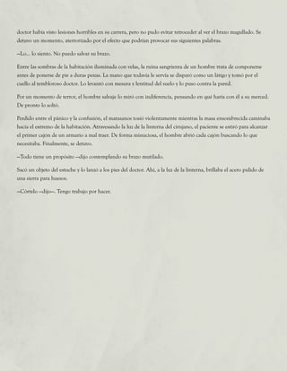 doctor había visto lesiones horribles en su carrera, pero no pudo evitar retroceder al ver el brazo magullado. Se
detuvo un momento, aterrorizado por el efecto que podrían provocar sus siguientes palabras.
—Lo... lo siento. No puedo salvar su brazo.
Entre las sombras de la habitación iluminada con velas, la ruina sangrienta de un hombre trata de componerse
antes de ponerse de pie a duras penas. La mano que todavía le servía se disparó como un látigo y tomó por el
cuello al tembloroso doctor. Lo levantó con mesura y lentitud del suelo y lo puso contra la pared.
Por un momento de terror, el hombre salvaje lo miró con indiferencia, pensando en qué haría con él a su merced.
De pronto lo soltó.
Perdido entre el pánico y la confusión, el matasanos tosió violentamente mientras la masa ensombrecida caminaba
hacia el extremo de la habitación. Atravesando la luz de la linterna del cirujano, el paciente se estiró para alcanzar
el primer cajón de un armario a mal traer. De forma minuciosa, el hombre abrió cada cajón buscando lo que
necesitaba. Finalmente, se detuvo.
—Todo tiene un propósito —dijo contemplando su brazo mutilado.
Sacó un objeto del estuche y lo lanzó a los pies del doctor. Ahí, a la luz de la linterna, brillaba el acero pulido de
una sierra para huesos.
—Córtelo —dijo—. Tengo trabajo por hacer.
 