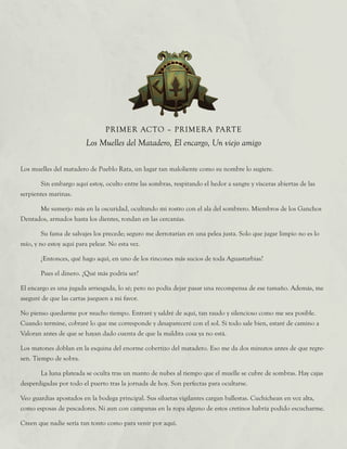 Los muelles del matadero de Pueblo Rata, un lugar tan maloliente como su nombre lo sugiere.
	 Sin embargo aquí estoy, oculto entre las sombras, respirando el hedor a sangre y vísceras abiertas de las
serpientes marinas.
	 Me sumerjo más en la oscuridad, ocultando mi rostro con el ala del sombrero. Miembros de los Ganchos
Dentados, armados hasta los dientes, rondan en las cercanías.
	 Su fama de salvajes los precede; seguro me derrotarían en una pelea justa. Solo que jugar limpio no es lo
mío, y no estoy aquí para pelear. No esta vez.
	 ¿Entonces, qué hago aquí, en uno de los rincones más sucios de toda Aguasturbias?
	 Pues el dinero. ¿Qué más podría ser?
El encargo es una jugada arriesgada, lo sé; pero no podía dejar pasar una recompensa de ese tamaño. Además, me
aseguré de que las cartas jueguen a mi favor.
No pienso quedarme por mucho tiempo. Entraré y saldré de aquí, tan raudo y silencioso como me sea posible.
Cuando termine, cobraré lo que me corresponde y desapareceré con el sol. Si todo sale bien, estaré de camino a
Valoran antes de que se hayan dado cuenta de que la maldita cosa ya no está.
Los matones doblan en la esquina del enorme cobertizo del matadero. Eso me da dos minutos antes de que regre-
sen. Tiempo de sobra.
	 La luna plateada se oculta tras un manto de nubes al tiempo que el muelle se cubre de sombras. Hay cajas
desperdigadas por todo el puerto tras la jornada de hoy. Son perfectas para ocultarse.
Veo guardias apostados en la bodega principal. Sus siluetas vigilantes cargan ballestas. Cuchichean en voz alta,
como esposas de pescadores. Ni aun con campanas en la ropa alguno de estos cretinos habría podido escucharme.
Creen que nadie sería tan tonto como para venir por aquí.
PRIMER ACTO – PRIMERA PARTE
Los Muelles del Matadero, El encargo, Un viejo amigo
 