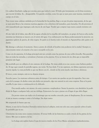 Un cadáver hinchado cuelga por encima, para que todos lo vean. El bulto gira lentamente con la brisa nocturna
que recorre la bahía. Es... desagradable. Un gancho enorme, como los que se usan para cazar mantas, mantiene el
cuerpo en el aire.
Tras cruzar unas cadenas oxidadas por la humedad de las piedras, llego a un par de grúas imponentes, de las que
se usan para llevar a las criaturas marinas gigantes a los cobertizos del matadero, para faenarlas. De ahí proviene el
olor nauseabundo que impregna cada rincón de este lugar. Tendré que comprar ropa nueva cuando termine con
esto.
Al otro lado de la bahía, más allá de las aguas cebadas de los muelles del matadero, un grupo de barcos echa anclas
mientras sus linternas se mecen con el vaivén del agua. Una embarcación me llama poderosamente la atención: un
gigantesco galeón de guerra, de velas negras. Sé quién es el dueño; todo el mundo en Aguasturbias sabe quién es el
dueño.
Me detengo a saborear el momento. Estoy a punto de robarle al hombre más poderoso de la ciudad. Siempre es
emocionante mirar a la muerte a los ojos y escupirle en la cara.
Como era de esperarse, la bodega principal está tan cerrada como las piernas de una noble doncella. Hay guardias
fijos en todas las entradas, y cerraduras y barrotes en las puertas. Si no se tratara de mí, diría que es imposible
penetrar este lugar.
Me escabullo por un callejón al otro extremo de la bodega. No tiene salida ni es tan oscura como hubiera preferi-
do. Si sigo aquí cuando la patrulla regrese, me verán. No hay duda. Y si me capturan, mi última esperanza será una
muerte rápida. Lo más probable es que me lleven con él... donde mi fin sería mucho más lento y doloroso.
El truco, como siempre, está en no dejarse atrapar.
Escucho pasos. Los matones volvieron antes de tiempo. Con suerte me quedan un par de segundos. Saco una
carta de la manga y la deslizo entre mis dedos sin pensarlo, algo tan natural en mí como respirar. Esta es la parte
sencilla; lo que viene a continuación es lo delicado.
	 Doy rienda suelta a mi mente y la carta comienza a resplandecer. Siento la presión a mi alrededor; la posib-
ilidad de llegar a cualquier lado casi me doblega. Entrecierro los ojos y pienso en el lugar al que debo llegar.
	 De pronto siento un vuelco en el estómago que me resulta conocido, justo al desplazarme. En un instante,
el aire se mueve conmigo y entro a la bodega. Sin dejar rastro.
Me sorprende lo bueno que soy.
Afuera, si uno de los Ganchos Dentados mirara hacia el callejón, vería tan solo una carta cayendo sobre el suelo.
Es probable que ni eso.
Orientarme me toma unos cuantos instantes. El tenue brillo de las linternas se cuela a través de las grietas de los
muros. Mis ojos se ajustan a la luz.
	 La bodega está repleta hasta el tope de tesoros traídos de los Doce Mares: armaduras resplandecientes,
 